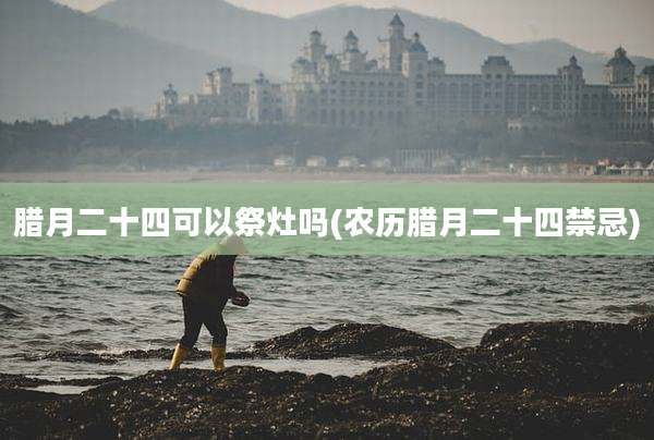 腊月二十四可以祭灶吗(农历腊月二十四禁忌)