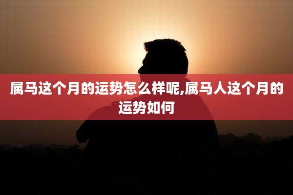 属马这个月的运势怎么样呢,属马人这个月的运势如何