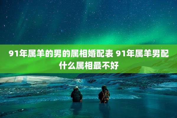 91年属羊的男的属相婚配表 91年属羊男配什么属相最不好