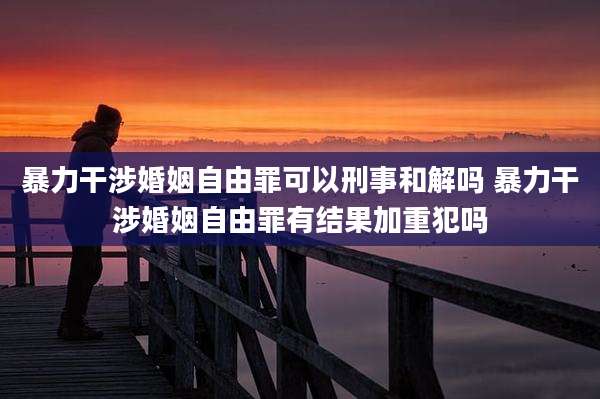 暴力干涉婚姻自由罪可以刑事和解吗 暴力干涉婚姻自由罪有结果加重犯吗
