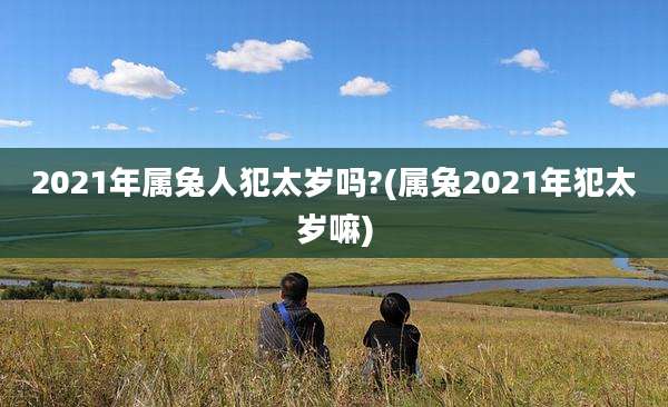 2021年属兔人犯太岁吗?(属兔2021年犯太岁嘛)
