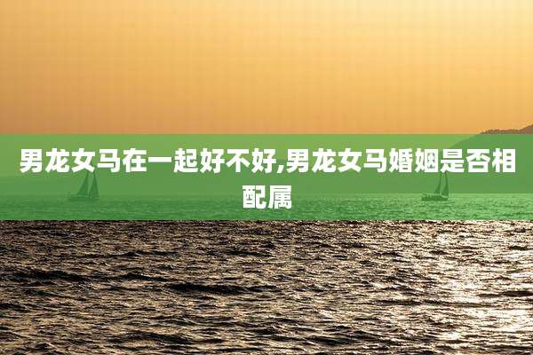 男龙女马在一起好不好,男龙女马婚姻是否相配属