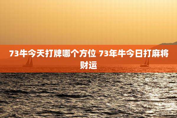 73牛今天打牌哪个方位 73年牛今日打麻将财运