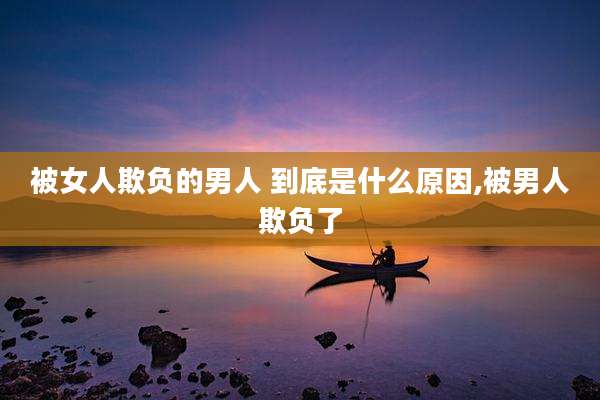 被女人欺负的男人 到底是什么原因,被男人欺负了