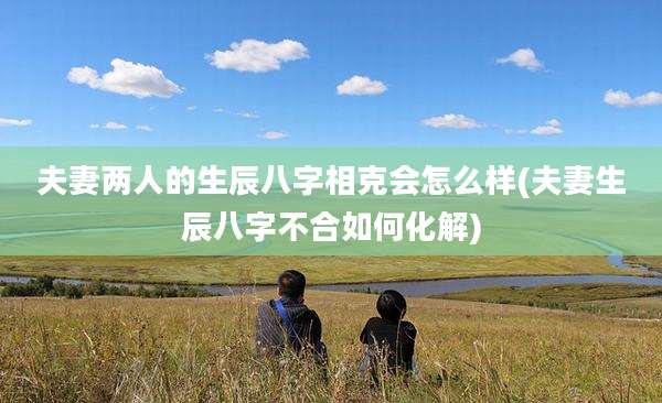 夫妻两人的生辰八字相克会怎么样(夫妻生辰八字不合如何化解)