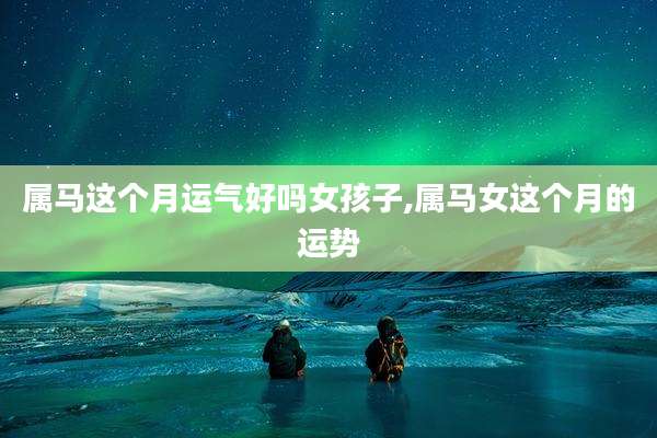 属马这个月运气好吗女孩子,属马女这个月的运势