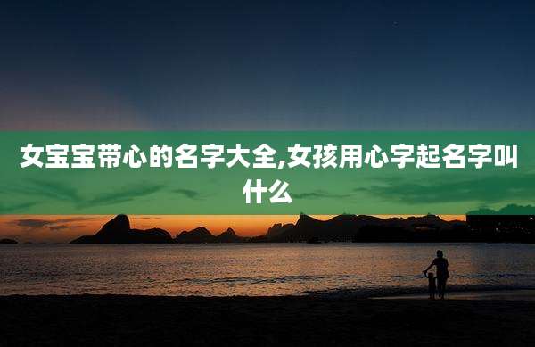 女宝宝带心的名字大全,女孩用心字起名字叫什么