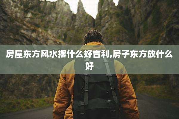 房屋东方风水摆什么好吉利,房子东方放什么好