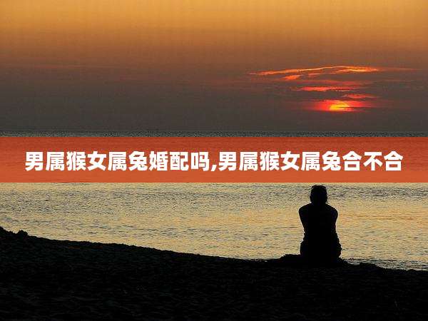 男属猴女属兔婚配吗,男属猴女属兔合不合