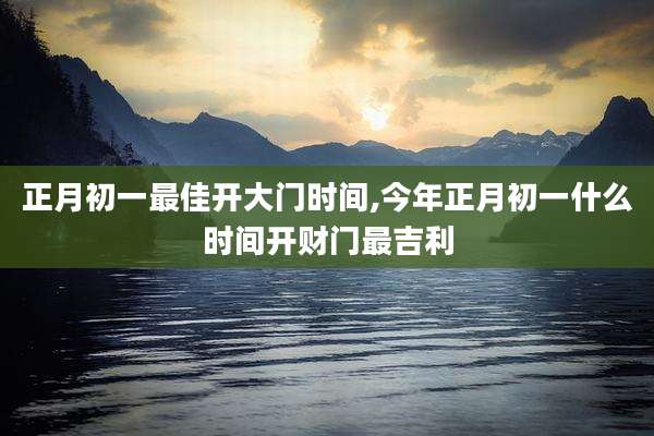 正月初一最佳开大门时间,今年正月初一什么时间开财门最吉利