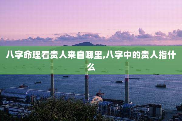 八字命理看贵人来自哪里,八字中的贵人指什么