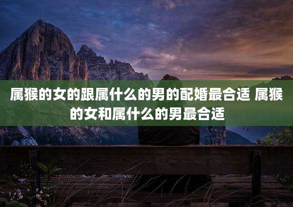 属猴的女的跟属什么的男的配婚最合适 属猴的女和属什么的男最合适