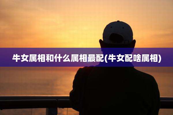 牛女属相和什么属相最配(牛女配啥属相)