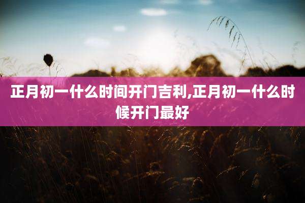 正月初一什么时间开门吉利,正月初一什么时候开门最好
