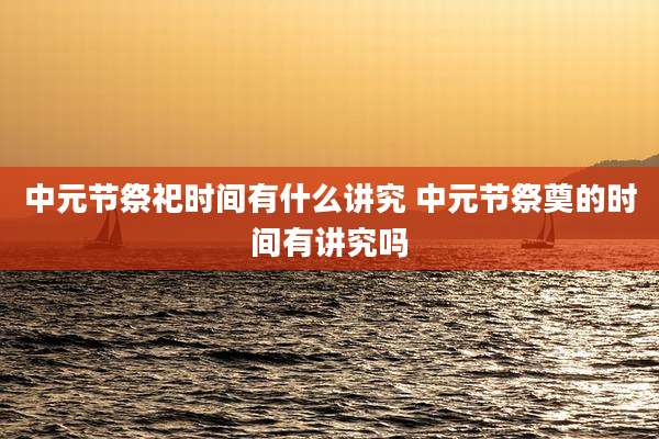 中元节祭祀时间有什么讲究 中元节祭奠的时间有讲究吗