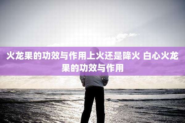 火龙果的功效与作用上火还是降火 白心火龙果的功效与作用