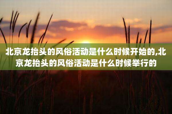 北京龙抬头的风俗活动是什么时候开始的,北京龙抬头的风俗活动是什么时候举行的