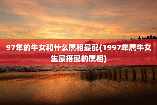 97年的牛女和什么属相最配(1997年属牛女生最搭配的属相)