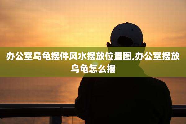 办公室乌龟摆件风水摆放位置图,办公室摆放乌龟怎么摆