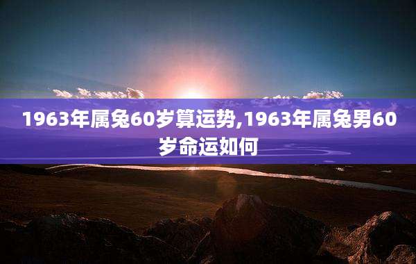 1963年属兔60岁算运势,1963年属兔男60岁命运如何