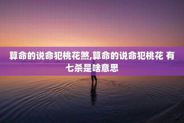 算命的说命犯桃花煞,算命的说命犯桃花 有七杀是啥意思