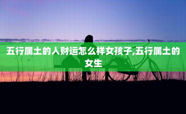 五行属土的人财运怎么样女孩子,五行属土的女生