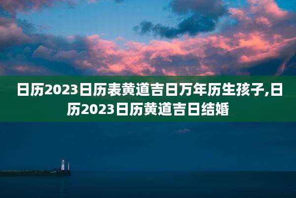 日历2023日历表黄道吉日万年历生孩子,日历2023日历黄道吉日结婚