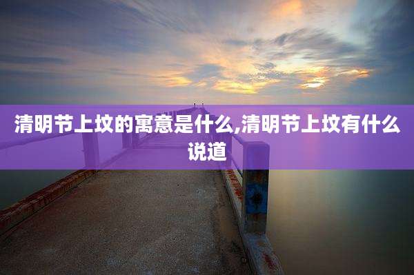 清明节上坟的寓意是什么,清明节上坟有什么说道