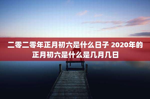 二零二零年正月初六是什么日子 2020年的正月初六是什么是几月几日