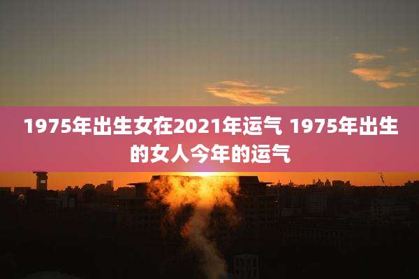 1975年出生女在2021年运气 1975年出生的女人今年的运气