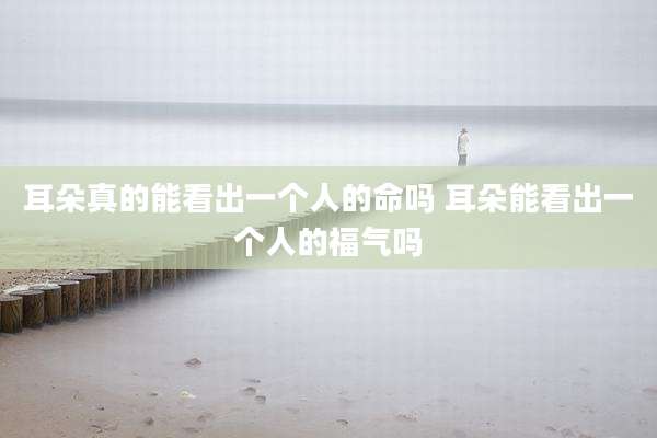 耳朵真的能看出一个人的命吗 耳朵能看出一个人的福气吗