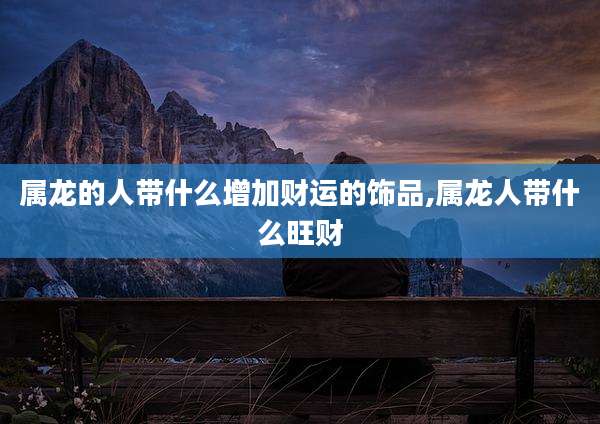 属龙的人带什么增加财运的饰品,属龙人带什么旺财