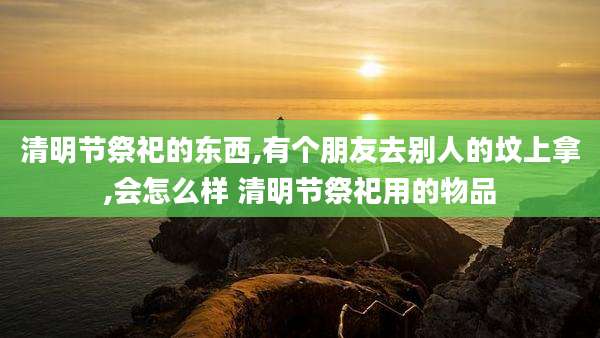 清明节祭祀的东西,有个朋友去别人的坟上拿,会怎么样 清明节祭祀用的物品