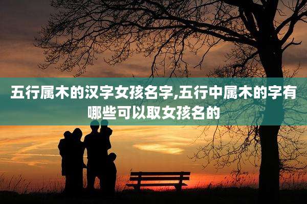 五行属木的汉字女孩名字,五行中属木的字有哪些可以取女孩名的