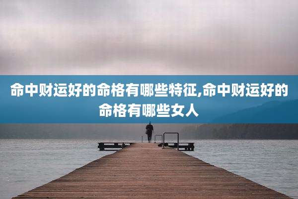 命中财运好的命格有哪些特征,命中财运好的命格有哪些女人