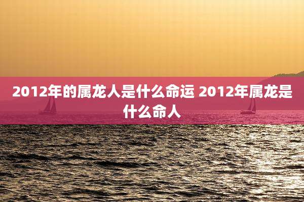 2012年的属龙人是什么命运 2012年属龙是什么命人