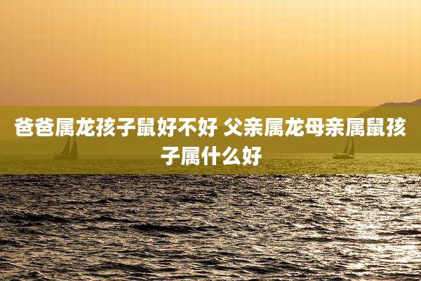 爸爸属龙孩子鼠好不好 父亲属龙母亲属鼠孩子属什么好
