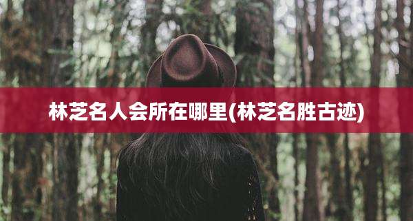 林芝名人会所在哪里(林芝名胜古迹)