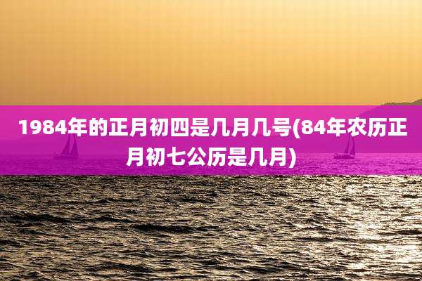 1984年的正月初四是几月几号(84年农历正月初七公历是几月)