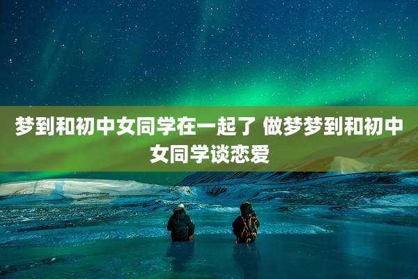梦到和初中女同学在一起了 做梦梦到和初中女同学谈恋爱