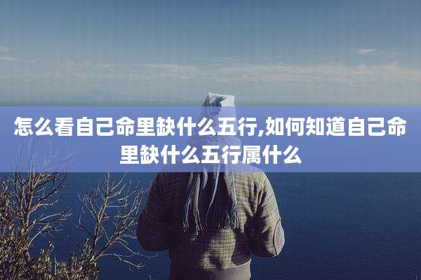 怎么看自己命里缺什么五行,如何知道自己命里缺什么五行属什么