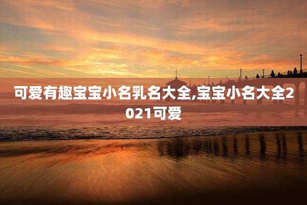可爱有趣宝宝小名乳名大全,宝宝小名大全2021可爱
