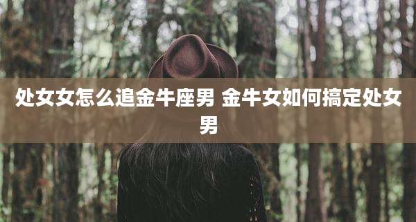处女女怎么追金牛座男 金牛女如何搞定处女男