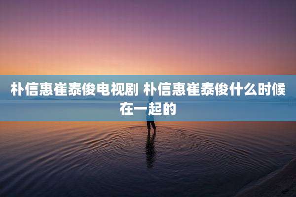 朴信惠崔泰俊电视剧 朴信惠崔泰俊什么时候在一起的