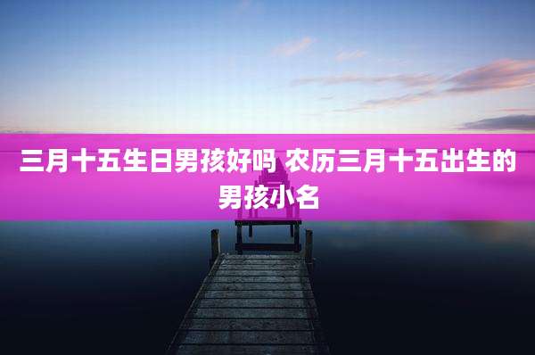 三月十五生日男孩好吗 农历三月十五出生的男孩小名