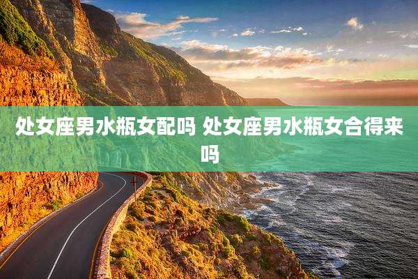处女座男水瓶女配吗 处女座男水瓶女合得来吗