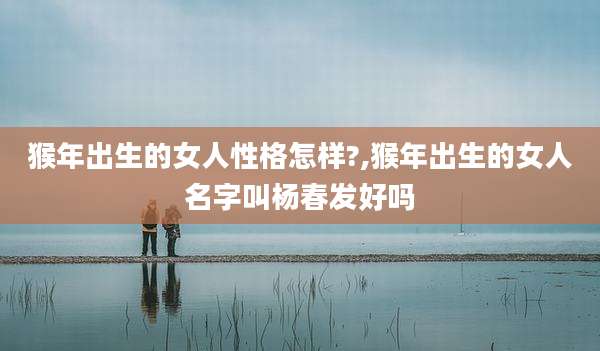 猴年出生的女人性格怎样?,猴年出生的女人名字叫杨春发好吗
