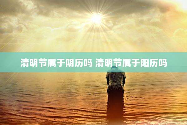清明节属于阴历吗 清明节属于阳历吗