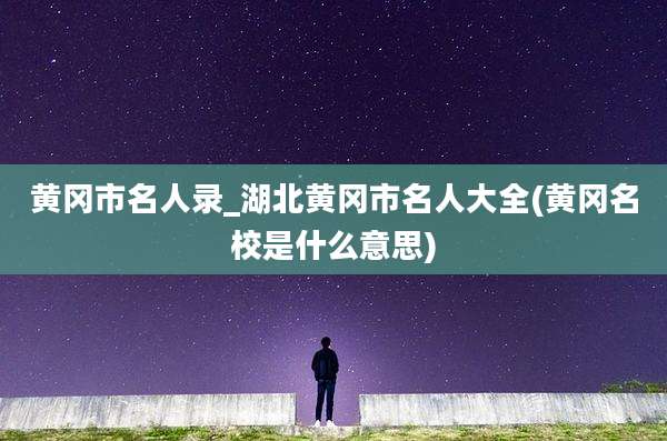 黄冈市名人录_湖北黄冈市名人大全(黄冈名校是什么意思)