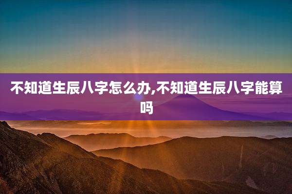 不知道生辰八字怎么办,不知道生辰八字能算吗